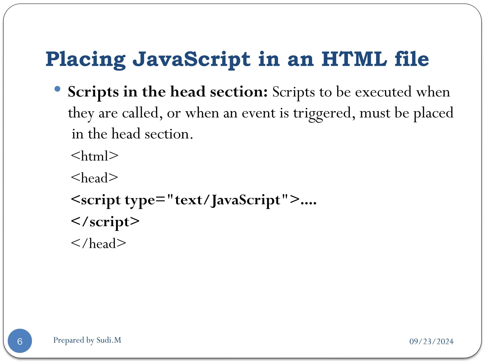 09/23/2024
Prepared by Sudi.M
Placing JavaScript in an HTML file
6
 Scripts in the head section: Scripts to be executed when
they are called, or when an event is triggered, must be placed
in the head section.
<html>
<head>
<script type="text/JavaScript">....
</script>
</head>
 