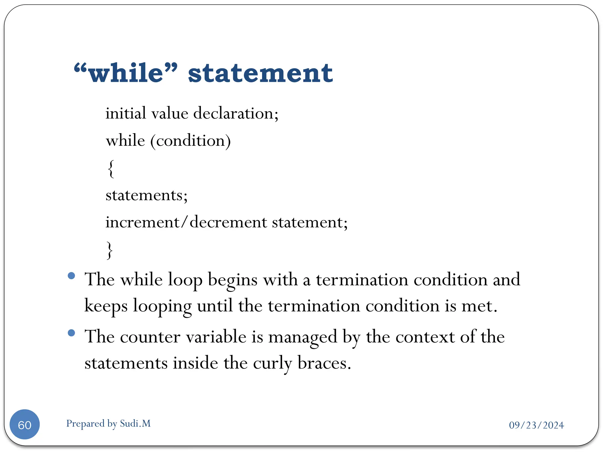 09/23/2024
Prepared by Sudi.M
“while” statement
60
initial value declaration;
while (condition)
{
statements;
increment/decrement statement;
}
 The while loop begins with a termination condition and
keeps looping until the termination condition is met.
 The counter variable is managed by the context of the
statements inside the curly braces.
 