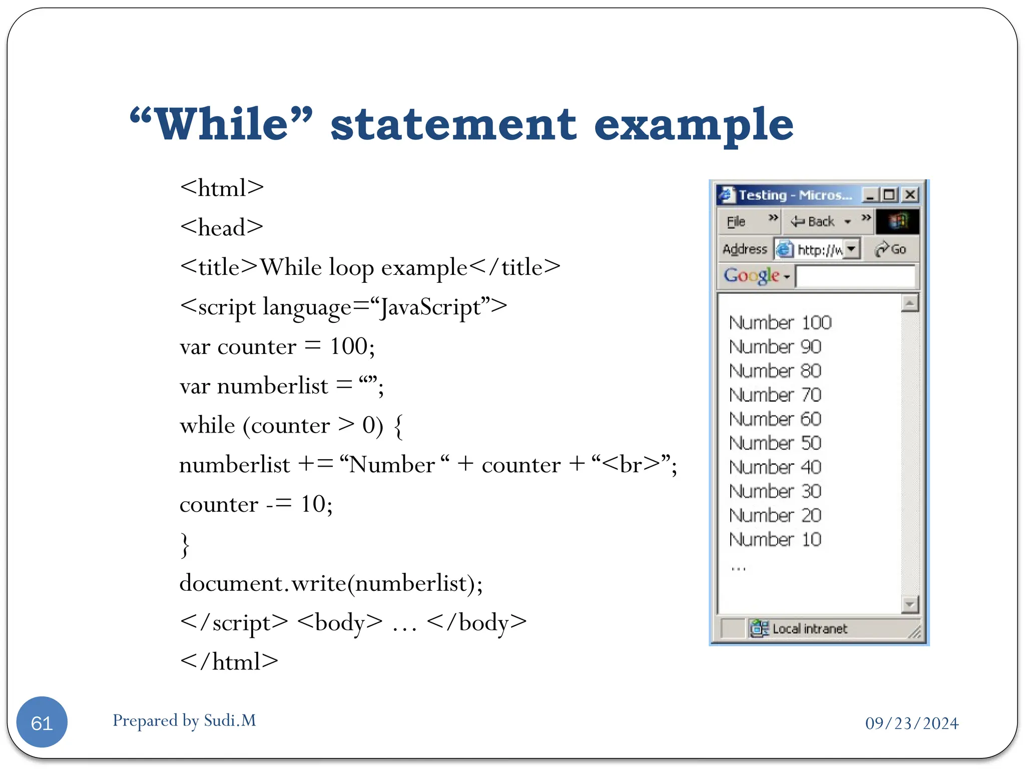 09/23/2024
Prepared by Sudi.M
“While” statement example
61
<html>
<head>
<title>While loop example</title>
<script language=“JavaScript”>
var counter = 100;
var numberlist = “”;
while (counter > 0) {
numberlist += “Number “ + counter + “<br>”;
counter -= 10;
}
document.write(numberlist);
</script> <body> … </body>
</html>
 