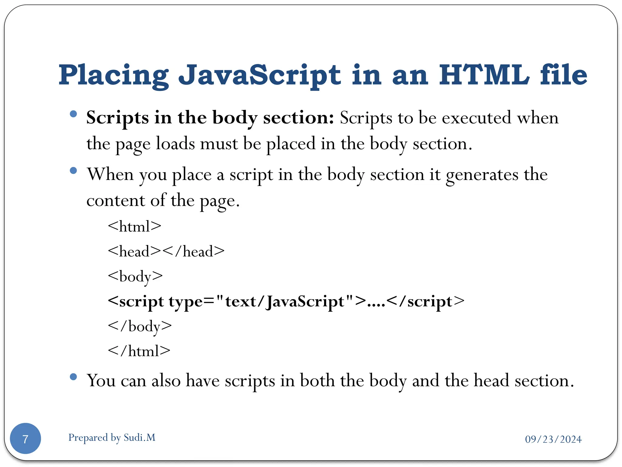 09/23/2024
Prepared by Sudi.M
Placing JavaScript in an HTML file
7
 Scripts in the body section: Scripts to be executed when
the page loads must be placed in the body section.
 When you place a script in the body section it generates the
content of the page.
<html>
<head></head>
<body>
<script type="text/JavaScript">....</script>
</body>
</html>
 You can also have scripts in both the body and the head section.
 