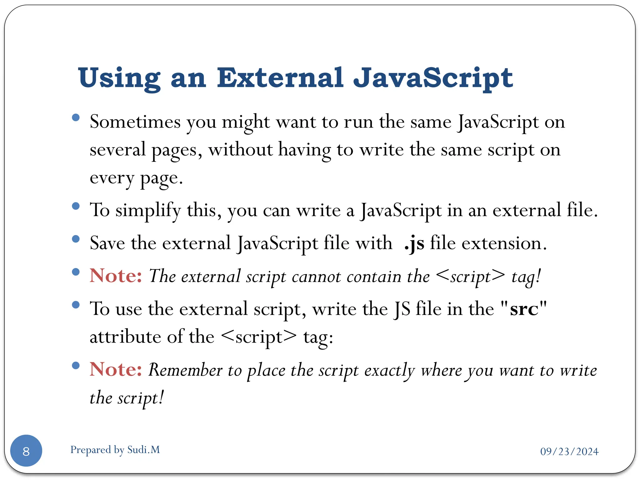 09/23/2024
Prepared by Sudi.M
Using an External JavaScript
8
 Sometimes you might want to run the same JavaScript on
several pages, without having to write the same script on
every page.
 To simplify this, you can write a JavaScript in an external file.
 Save the external JavaScript file with .js file extension.
 Note: The external script cannot contain the <script> tag!
 To use the external script, write the JS file in the "src"
attribute of the <script> tag:
 Note: Remember to place the script exactly where you want to write
the script!
 