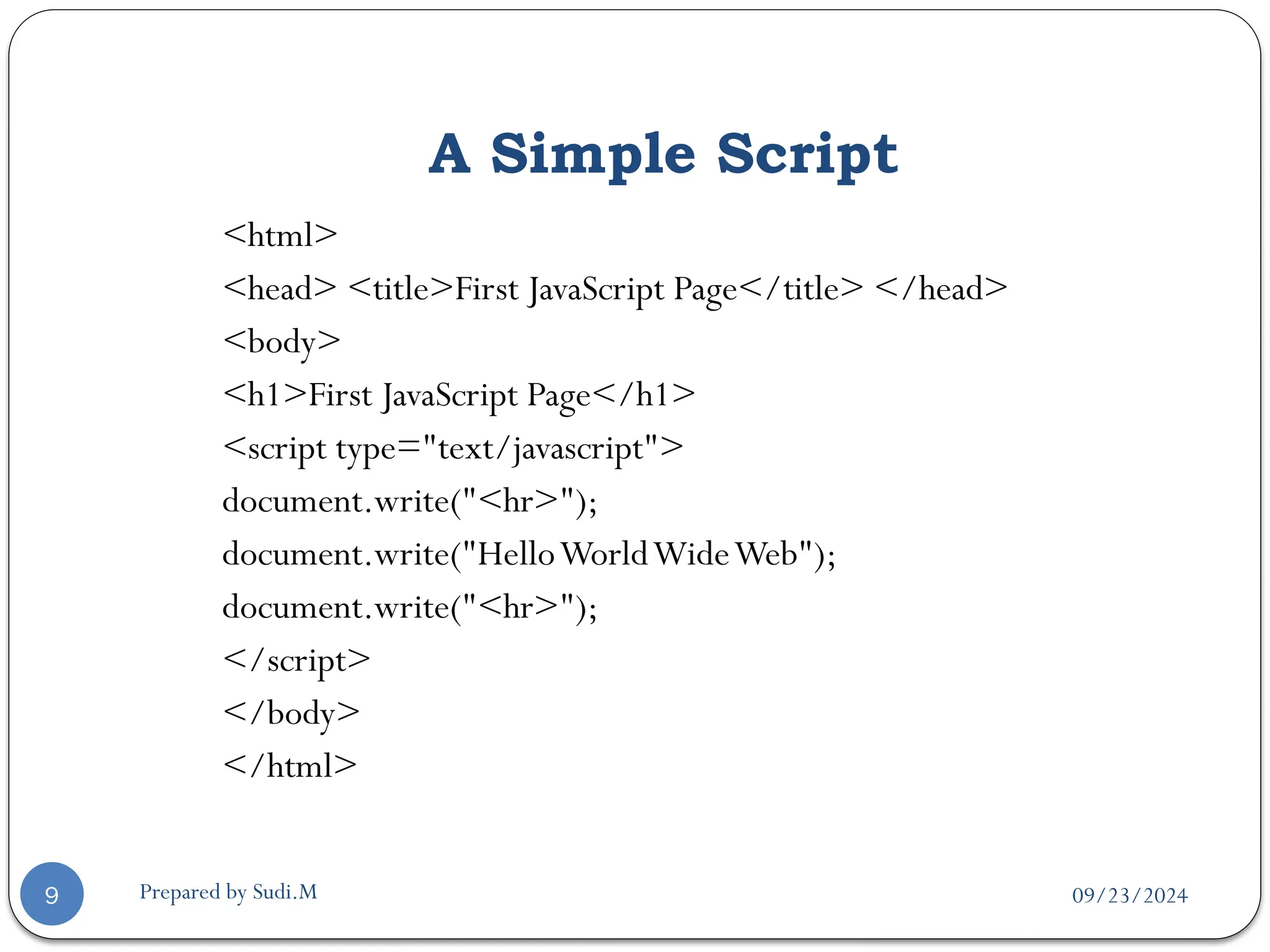 09/23/2024
Prepared by Sudi.M
A Simple Script
9
<html>
<head> <title>First JavaScript Page</title> </head>
<body>
<h1>First JavaScript Page</h1>
<script type="text/javascript">
document.write("<hr>");
document.write("HelloWorldWideWeb");
document.write("<hr>");
</script>
</body>
</html>
 