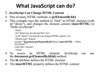 What JavaScript can do?
1. JavaScript Can Change HTML Content
 One of many HTML methods is getElementById().
 This example uses the method to "find" an HTML element (with
id="demo"), and changes the element content (innerHTML) to
"Hello JavaScript":
<body>
<h1>What Can JavaScript Do?</h1>
<p id="demo">JavaScript can change HTML content.</p>
<button type="button"
onclick="document.getElementById('demo').innerHTML = 'Hello
JavaScript!'">
Click Me!</button>
</body>
 To access an HTML element, JavaScript can use
the document.getElementById(id) method.
 The id attribute defines the HTML element.
 The innerHTML property defines the HTML content:
 