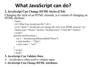 What JavaScript can do?
2. JavaScript Can Change HTML Styles (CSS)
Changing the style of an HTML element, is a variant of changing an
HTML attribute:
<body>
<h1>What Can JavaScript Do?</h1>
<p id="demo">JavaScript can change the style of an HTML element.</p>
<button type="button" onclick="myFunction()">Click Me!</button>
<script>
function myFunction() {
var x = document.getElementById("demo");
x.style.fontSize = "25px";
x.style.color = "red";
}
</script>
</body>
3. JavaScript Can Validate Data
 JavaScript is often used to validate input:
4. JavaScript Can Change HTMLAttributes
 