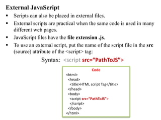 External JavaScript
 Scripts can also be placed in external files.
 External scripts are practical when the same code is used in many
different web pages.
 JavaScript files have the file extension .js.
 To use an external script, put the name of the script file in the src
(source) attribute of the <script> tag:
Syntax: <script src=“PathToJS”>
</script>
Code
<html>
<head>
<title>HTML script Tag</title>
</head>
<body>
<script src=“PathToJS”>
</script>
</body>
</html>
 