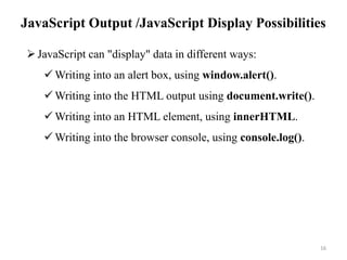 JavaScript Output /JavaScript Display Possibilities
16
JavaScript can "display" data in different ways:
 Writing into an alert box, using window.alert().
 Writing into the HTML output using document.write().
 Writing into an HTML element, using innerHTML.
 Writing into the browser console, using console.log().
 