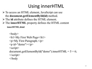 Using innerHTML
18
 To access an HTML element, JavaScript can use
the document.getElementById(id) method.
 The id attribute defines the HTML element.
 The innerHTML property defines the HTML content
<body>
<h1>My First Web Page</h1>
<p>My First Paragraph.</p>
<p id="demo"></p>
<script>
document.getElementById("demo").innerHTML = 5 + 6;
</script>
</body
innerHTML.html
 