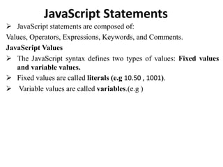 JavaScript Statements
 JavaScript statements are composed of:
Values, Operators, Expressions, Keywords, and Comments.
JavaScript Values
 The JavaScript syntax defines two types of values: Fixed values
and variable values.
 Fixed values are called literals (e.g 10.50 , 1001).
 Variable values are called variables.(e.g )
 