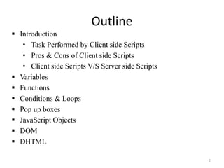 Outline
2
 Introduction
• Task Performed by Client side Scripts
• Pros & Cons of Client side Scripts
• Client side Scripts V/S Server side Scripts
 Variables
 Functions
 Conditions & Loops
 Pop up boxes
 JavaScript Objects
 DOM
 DHTML
 