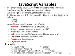 JavaScript Variables
• In a programming language, variables are used to store data values.
• JavaScript uses the var keyword to declare variables.
• An equal sign is used to assign values to variables.
• In this example, x is defined as a variable. Then, x is assigned (given) the
value 6:
var x;
x = 6;
• A variable can contain several types of value:
– Number : a numeric value e.g. 156, 100, 1.2
– String : character wrapped in quotes e.g. “hi”
– Boolean : a value of true or false
– Null : an empty variable/represents null i.e. no value at all
– Undefined: represents undefined value
– Function : a function name
– Object : an object
Example:-
– var length = 16; // Number
var lastName = “bogale"; // String
var cars = ["Saab", "Volvo", "BMW"]; // Array
var x = {firstName:“abebe", lastName:“kebede"}; // Object 20
 