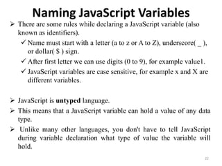 Naming JavaScript Variables
 There are some rules while declaring a JavaScript variable (also
known as identifiers).
 Name must start with a letter (a to z or A to Z), underscore( _ ),
or dollar( $ ) sign.
 After first letter we can use digits (0 to 9), for example value1.
 JavaScript variables are case sensitive, for example x and X are
different variables.
 JavaScript is untyped language.
 This means that a JavaScript variable can hold a value of any data
type.
 Unlike many other languages, you don't have to tell JavaScript
during variable declaration what type of value the variable will
hold.
22
 