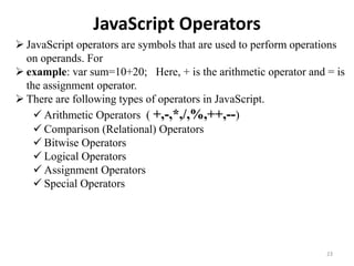 JavaScript Operators
23
 JavaScript operators are symbols that are used to perform operations
on operands. For
 example: var sum=10+20; Here, + is the arithmetic operator and = is
the assignment operator.
 There are following types of operators in JavaScript.
 Arithmetic Operators ( +,-,*,/,%,++,--)
 Comparison (Relational) Operators
 Bitwise Operators
 Logical Operators
 Assignment Operators
 Special Operators
 