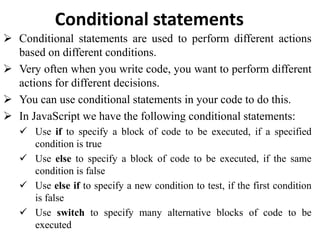 Conditional statements
 Conditional statements are used to perform different actions
based on different conditions.
 Very often when you write code, you want to perform different
actions for different decisions.
 You can use conditional statements in your code to do this.
 In JavaScript we have the following conditional statements:
 Use if to specify a block of code to be executed, if a specified
condition is true
 Use else to specify a block of code to be executed, if the same
condition is false
 Use else if to specify a new condition to test, if the first condition
is false
 Use switch to specify many alternative blocks of code to be
executed
 