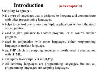 Introduction (refer chapter 1:)
Scripting Language:-
is a type of languages that is designed to integrate and communicate
with other programming languages.
helps to control one or more multiple applications without the need
of compilation.
used to give guidance to another program or to control another
program.
used in conjunction with other languages, either programming
language or markup language.
eg. PHP which is a scripting language is mostly used in conjunction
with HTML.
example:- JavaScript, VB script,Php.
All scripting languages are programming languages, but not all
programming languages are scripting languages.
 