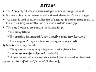 Arrays
 The Array object lets you store multiple values in a single variable.
 It stores a fixed-size sequential collection of elements of the same type.
 An array is used to store a collection of data, but it is often more useful to
think of an array as a collection of variables of the same type
 There are 3 ways to construct array in JavaScript
 By array literal
 By creating instance of Array directly (using new keyword)
 By using an Array constructor (using new keyword)
1) JavaScript array literal
 The syntax of creating array using array literal is given below:
 var arrayname=[value1,value2.....valueN];
 As you can see, values are contained inside [ ] and separated by , (comma).
e.g var student=[“almaz",“abebe",“kebede"];
30
 