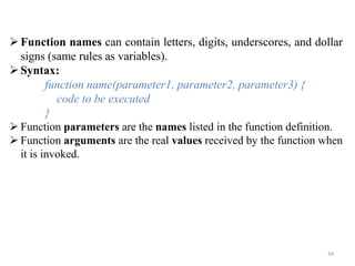 34
Function names can contain letters, digits, underscores, and dollar
signs (same rules as variables).
Syntax:
function name(parameter1, parameter2, parameter3) {
code to be executed
}
 Function parameters are the names listed in the function definition.
 Function arguments are the real values received by the function when
it is invoked.
 