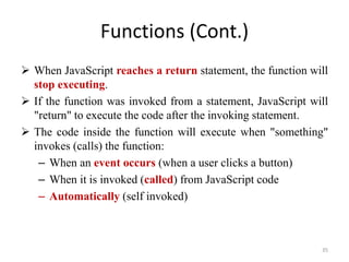 Functions (Cont.)
 When JavaScript reaches a return statement, the function will
stop executing.
 If the function was invoked from a statement, JavaScript will
"return" to execute the code after the invoking statement.
 The code inside the function will execute when "something"
invokes (calls) the function:
– When an event occurs (when a user clicks a button)
– When it is invoked (called) from JavaScript code
– Automatically (self invoked)
35
 