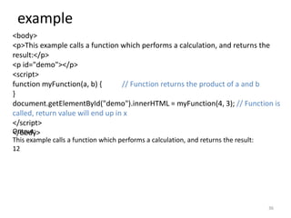 example
36
<body>
<p>This example calls a function which performs a calculation, and returns the
result:</p>
<p id="demo"></p>
<script>
function myFunction(a, b) { // Function returns the product of a and b
}
document.getElementById("demo").innerHTML = myFunction(4, 3); // Function is
called, return value will end up in x
</script>
</body>
Output:
This example calls a function which performs a calculation, and returns the result:
12
 