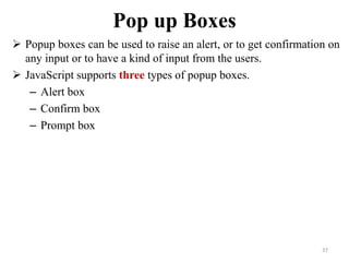 Pop up Boxes
 Popup boxes can be used to raise an alert, or to get confirmation on
any input or to have a kind of input from the users.
 JavaScript supports three types of popup boxes.
– Alert box
– Confirm box
– Prompt box
37
 