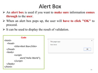 Alert Box
 An alert box is used if you want to make sure information comes
through to the user.
 When an alert box pops up, the user will have to click "OK" to
proceed.
 It can be used to display the result of validation.
38
Code
<html>
<head>
<title>Alert Box</title>
</head>
<body>
<script>
alert("Hello World");
</script>
</body>
</html>
 