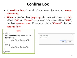 Confirm Box
• A confirm box is used if you want the user to accept
something.
• When a confirm box pops up, the user will have to click
either "OK" or "Cancel" to proceed, If the user clicks "OK",
the box returns true. If the user clicks "Cancel", the box
returns false.
• Example :
39
Code
<script>
var a = confirm(“Are you sure??");
if(a==true) {
alert(“User Accepted”);
}
else {
alert(“User Cancled”);
}
</script>
 