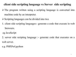 client side scripting language vs Server side scripting
4
The program written using a scripting language is converted into
machine code by an interpreter.
Scripting languages can be divided into two
1. client side scripting languages:- generate a code that execute in web
browsers.
eg JavaScript
2. server side scripting language :- generate code that executes on a
web server.
e.g. PHP,Perl,python
 
