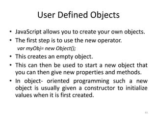 User Defined Objects
• JavaScript allows you to create your own objects.
• The first step is to use the new operator.
var myObj= new Object();
• This creates an empty object.
• This can then be used to start a new object that
you can then give new properties and methods.
• In object- oriented programming such a new
object is usually given a constructor to initialize
values when it is first created.
43
 