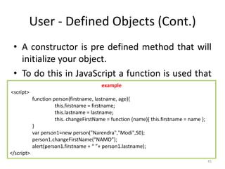 User - Defined Objects (Cont.)
• A constructor is pre defined method that will
initialize your object.
• To do this in JavaScript a function is used that
is invoked through the new operator.
• Any properties inside the newly created object
are assigned using this keyword, referring to
the current object being created.
45
example
<script>
function person(firstname, lastname, age){
this.firstname = firstname;
this.lastname = lastname;
this. changeFirstName = function (name){ this.firstname = name };
}
var person1=new person("Narendra","Modi",50);
person1.changeFirstName(“NAMO”);
alert(person1.firstname + “ ”+ person1.lastname);
</script>
 
