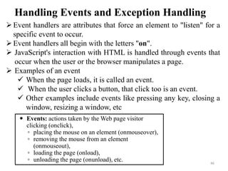 Handling Events and Exception Handling
46
Event handlers are attributes that force an element to "listen" for a
specific event to occur.
Event handlers all begin with the letters "on".
 JavaScript's interaction with HTML is handled through events that
occur when the user or the browser manipulates a page.
 Examples of an event
 When the page loads, it is called an event.
 When the user clicks a button, that click too is an event.
 Other examples include events like pressing any key, closing a
window, resizing a window, etc
 Events: actions taken by the Web page visitor
clicking (onclick),
◦ placing the mouse on an element (onmouseover),
◦ removing the mouse from an element
(onmouseout),
◦ loading the page (onload),
◦ unloading the page (onunload), etc.
 