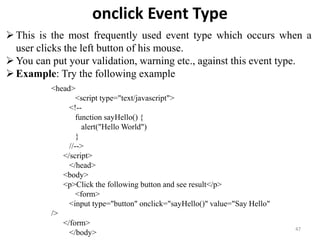 onclick Event Type
47
This is the most frequently used event type which occurs when a
user clicks the left button of his mouse.
You can put your validation, warning etc., against this event type.
Example: Try the following example
<head>
<script type="text/javascript">
<!--
function sayHello() {
alert("Hello World")
}
//-->
</script>
</head>
<body>
<p>Click the following button and see result</p>
<form>
<input type="button" onclick="sayHello()" value="Say Hello"
/>
</form>
</body>
 