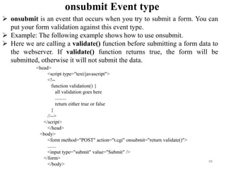 onsubmit Event type
48
 onsubmit is an event that occurs when you try to submit a form. You can
put your form validation against this event type.
 Example: The following example shows how to use onsubmit.
 Here we are calling a validate() function before submitting a form data to
the webserver. If validate() function returns true, the form will be
submitted, otherwise it will not submit the data.
<head>
<script type="text/javascript">
<!--
function validation() {
all validation goes here
.........
return either true or false
}
//-->
</script>
</head>
<body>
<form method="POST" action="t.cgi" onsubmit="return validate()">
.......
<input type="submit" value="Submit" />
</form>
</body>
 