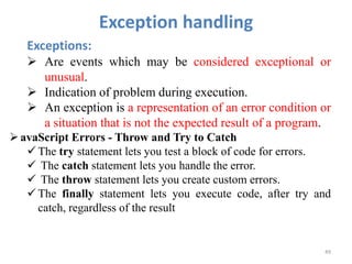 Exception handling
49
Exceptions:
 Are events which may be considered exceptional or
unusual.
 Indication of problem during execution.
 An exception is a representation of an error condition or
a situation that is not the expected result of a program.
avaScript Errors - Throw and Try to Catch
 The try statement lets you test a block of code for errors.
 The catch statement lets you handle the error.
 The throw statement lets you create custom errors.
 The finally statement lets you execute code, after try and
catch, regardless of the result
 