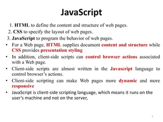 JavaScript
1. HTML to define the content and structure of web pages.
2. CSS to specify the layout of web pages.
3. JavaScript to program the behavior of web pages.
• For a Web page, HTML supplies document content and structure while
CSS provides presentation styling
• In addition, client-side scripts can control browser actions associated
with a Web page.
• Client-side scripts are almost written in the Javascript language to
control browser’s actions.
• Client-side scripting can make Web pages more dynamic and more
responsive
• JavaScript is client-side scripting language, which means it runs on the
user’s machine and not on the server,
5
 