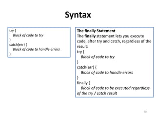 Syntax
50
try {
Block of code to try
}
catch(err) {
Block of code to handle errors
}
The finally Statement
The finally statement lets you execute
code, after try and catch, regardless of the
result:
try {
Block of code to try
}
catch(err) {
Block of code to handle errors
}
finally {
Block of code to be executed regardless
of the try / catch result
 
