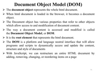Document Object Model (DOM)
 The document object represents the whole html document.
 When html document is loaded in the browser, it becomes a document
object.
 The Document object has various properties that refer to other objects
which allow access to and modification of document content.
 The way a document content is accessed and modified is called
the Document Object Model, or DOM.
 It is the root element that represents the html document.
 The DOM is a platform and language neutral interface that will allow
programs and scripts to dynamically access and update the content,
structure and style of documents
 With JavaScript, we can restructure an entire HTML document by
adding, removing, changing, or reordering items on a page
51
 