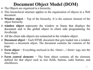 Document Object Model (DOM)
 The Objects are organized in a hierarchy.
 This hierarchical structure applies to the organization of objects in a Web
document.
 Window object − Top of the hierarchy. It is the outmost element of the
object hierarchy
 window object represents the window or frame that displays the
document and is the global object in client side programming for
JavaScript.
 All the client side objects are connected to the window object.
 Document object − Each HTML document that gets loaded into a window
becomes a document object. The document contains the contents of the
page.
 Form object − Everything enclosed in the <form>...</form> tags sets the
form object.
 Form control elements − The form object contains all the elements
defined for that object such as text fields, buttons, radio buttons, and
checkboxes.
52
 