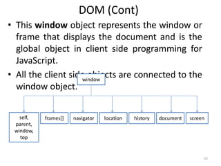 DOM (Cont)
• This window object represents the window or
frame that displays the document and is the
global object in client side programming for
JavaScript.
• All the client side objects are connected to the
window object.
53
window
self,
parent,
window,
top
frames[] navigator location history document screen
 
