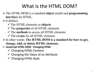 What is the HTML DOM?
55
 The HTML DOM is a standard object model and programming
interface for HTML.
 It defines:
 The HTML elements as objects
 The properties of all HTML elements
 The methods to access all HTML elements
 The events for all HTML elements
 In other words: The HTML DOM is a standard for how to get,
change, add, or delete HTML elements.
 JavaScript HTML DOM - Changing HTML
 Changing HTML Content
 Changing the Value of an Attribute
 Changing HTML Style
 