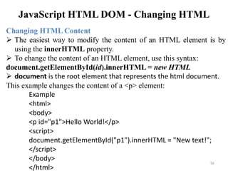 JavaScript HTML DOM - Changing HTML
56
Changing HTML Content
 The easiest way to modify the content of an HTML element is by
using the innerHTML property.
 To change the content of an HTML element, use this syntax:
document.getElementById(id).innerHTML = new HTML
 document is the root element that represents the html document.
This example changes the content of a <p> element:
Example
<html>
<body>
<p id="p1">Hello World!</p>
<script>
document.getElementById("p1").innerHTML = "New text!";
</script>
</body>
</html>
 
