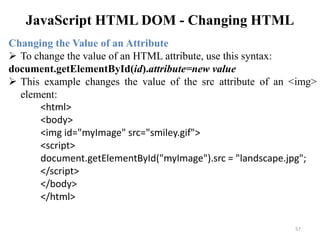 JavaScript HTML DOM - Changing HTML
57
Changing the Value of an Attribute
 To change the value of an HTML attribute, use this syntax:
document.getElementById(id).attribute=new value
 This example changes the value of the src attribute of an <img>
element:
<html>
<body>
<img id="myImage" src="smiley.gif">
<script>
document.getElementById("myImage").src = "landscape.jpg";
</script>
</body>
</html>
 