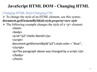 JavaScript HTML DOM - Changing HTML
58
Changing HTML Style/Changing CSS
 To change the style of an HTML element, use this syntax:
document.getElementById(id).style.property=new style
 The following example changes the style of a <p> element:
<html>
<body>
<p id="p2">Hello World!</p>
<script>
document.getElementById("p2").style.color = "blue";
</script>
<p>The paragraph above was changed by a script.</p>
</body>
</html>
 