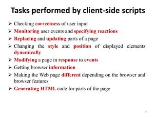 Tasks performed by client-side scripts
 Checking correctness of user input
 Monitoring user events and specifying reactions
 Replacing and updating parts of a page
 Changing the style and position of displayed elements
dynamically
 Modifying a page in response to events
 Getting browser information
 Making the Web page different depending on the browser and
browser features
 Generating HTML code for parts of the page
6
 