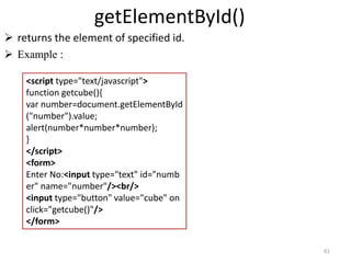 getElementById()
 returns the element of specified id.
 Example :
61
<script type="text/javascript">
function getcube(){
var number=document.getElementById
("number").value;
alert(number*number*number);
}
</script>
<form>
Enter No:<input type="text" id="numb
er" name="number"/><br/>
<input type="button" value="cube" on
click="getcube()"/>
</form>
 