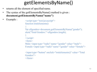 getElementsByName()
• returns all the element of specified name.
• The syntax of the getElementsByName() method is given :
document.getElementsByName("name")
• Example :
62
<script type="text/javascript">
function totalelements()
{
Var allgenders=document.getElementsByName("gender");
alert("Total Genders:"+allgenders.length);
}
</script>
<form>
Male:<input type="radio" name="gender" value="male">
Female:<input type="radio" name="gender" value="female">
<input type="button" onclick="totalelements()" value="Total
Genders">
</form>
 