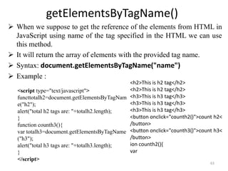 getElementsByTagName()
 When we suppose to get the reference of the elements from HTML in
JavaScript using name of the tag specified in the HTML we can use
this method.
 It will return the array of elements with the provided tag name.
 Syntax: document.getElementsByTagName("name")
 Example :
63
<script type="text/javascript">
functtotalh2=document.getElementsByTagNam
e("h2");
alert("total h2 tags are: "+totalh2.length);
}
function counth3(){
var totalh3=document.getElementsByTagName
("h3");
alert("total h3 tags are: "+totalh3.length);
}
</script>
<h2>This is h2 tag</h2>
<h2>This is h2 tag</h2>
<h3>This is h3 tag</h3>
<h3>This is h3 tag</h3>
<h3>This is h3 tag</h3>
<button onclick="counth2()">count h2<
/button>
<button onclick="counth3()">count h3<
/button>
ion counth2(){
var
 