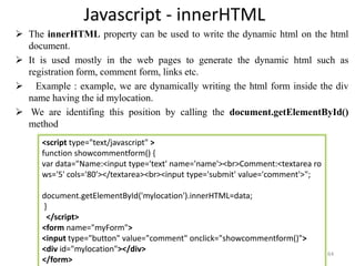 Javascript - innerHTML
 The innerHTML property can be used to write the dynamic html on the html
document.
 It is used mostly in the web pages to generate the dynamic html such as
registration form, comment form, links etc.
 Example : example, we are dynamically writing the html form inside the div
name having the id mylocation.
 We are identifing this position by calling the document.getElementById()
method
64
<script type="text/javascript" >
function showcommentform() {
var data="Name:<input type='text' name='name'><br>Comment:<textarea ro
ws='5' cols='80'></textarea><br><input type='submit' value='comment'>";
document.getElementById('mylocation').innerHTML=data;
}
</script>
<form name="myForm">
<input type="button" value="comment" onclick="showcommentform()">
<div id="mylocation"></div>
</form>
 