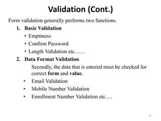 Validation (Cont.)
Form validation generally performs two functions.
1. Basic Validation
• Emptiness
• Confirm Password
• Length Validation etc……
2. Data Format Validation
Secondly, the data that is entered must be checked for
correct form and value.
• Email Validation
• Mobile Number Validation
• Enrollment Number Validation etc….
66
 