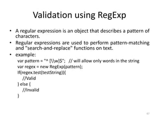 Validation using RegExp
• A regular expression is an object that describes a pattern of
characters.
• Regular expressions are used to perform pattern-matching
and "search-and-replace" functions on text.
• example:
var pattern = "^ [w]$"; // will allow only words in the string
var regex = new RegExp(pattern);
If(regex.test(testString)){
//Valid
} else {
//Invalid
}
67
 