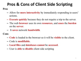 Pros & Cons of Client Side Scripting
Pros
– Allow for more interactivity by immediately responding to users’
actions.
– Execute quickly because they do not require a trip to the server.
– The web browser uses its own resources, and eases the burden
on the server.
– It saves network bandwidth.
Cons
– Code is loaded in the browser so it will be visible to the client.
– Code is modifiable.
– Local files and databases cannot be accessed.
– User is able to disable client side scripting
7
 