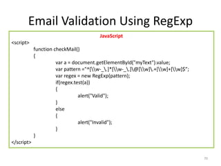 Email Validation Using RegExp
70
JavaScript
<script>
function checkMail()
{
var a = document.getElementById("myText").value;
var pattern ="^[w-_.]*[w-_.]@[w].+[w]+[w]$”;
var regex = new RegExp(pattern);
if(regex.test(a))
{
alert("Valid");
}
else
{
alert("Invalid");
}
}
</script>
 